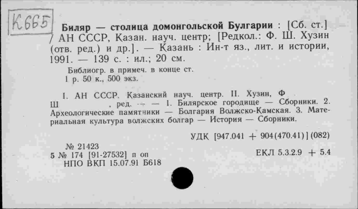 ﻿..._____________
Биляр — столица домонгольской Булгарии : [Сб. ст.]
АН СССР, Казан, науч, центр; [Редкол.: Ф. LÙ. Хузин (отв. ред.) и др.]. — Казань : Ин-т яз., лит. и истории, 1991. — 139 с. : ил.; 20 см.
Библиогр. в примем, в конце ст.
1 р. 50 к., 500 экз.
1. АН СССР. Казанский науч, центр. II. Хузин, Ф
III	, ред. — 1. Билярское городище — Сборники. 2.
Археологические памятники — Болгария Волжско-Камская. 3. Материальная культура волжских болгар — История — Сборники.
№ 21423
5 № 174 [91-27532] п оп НПО ВКП 15.07.91 Б618
УДК [947.041 + 904(470.41)] (082)
ЕКЛ 5.3.2.9 4- 5.4